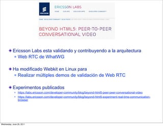 Ericsson Labs esta validando y contribuyendo a la arquitectura
            Web RTC de WhatWG



           Ha modificado Webkit en Linux para
            Realizar múltiples demos de validación de Web RTC



           Experimentos publicados
                https://labs.ericsson.com/developer-community/blog/beyond-html5-peer-peer-conversational-video
                https://labs.ericsson.com/developer-community/blog/beyond-html5-experiment-real-time-communication-
                 browser




Wednesday, June 29, 2011
 