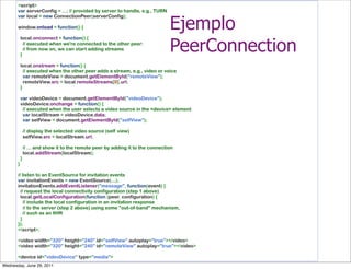 <script>
       var serverConfig = ...; // provided by server to handle, e.g., TURN


                                                                       Ejemplo
       var local = new ConnectionPeer(serverConfig);
        
       window.onload = function() {
        


                                                                       PeerConnection
         local.onconnect = function() {
           // executed when we're connected to the other peer:
           // from now on, we can start adding streams
         }
        
         local.onstream = function() {
           // executed when the other peer adds a stream, e.g., video or voice
           var remoteView = document.getElementById("remoteView");
           remoteView.src = local.remoteStreams[0].url;
         }
        
         var videoDevice = document.getElementById("videoDevice");
         videoDevice.onchange = function() {
           // executed when the user selects a video source in the <device> element
           var localStream = videoDevice.data;
           var selfView = document.getElementById("selfView");
        
           // display the selected video source (self view)
           selfView.src = localStream.url;
        
           // ... and show it to the remote peer by adding it to the connection
           local.addStream(localStream);
         }
       }
        
       // listen to an EventSource for invitation events
       var invitationEvents = new EventSource(...);
       invitationEvents.addEventListener("message", function(event) {
         // request the local connectivity configuration (step 1 above)
         local.getLocalConfiguration(function (peer, configuration) {
           // include the local configuration in an invitation response
           // to the server (step 2 above) using some "out-of-band" mechanism,
           // such as an XHR
         }
       });
       </script>;
        
       <video width="320" height="240" id="selfView" autoplay="true"></video>
       <video width="320" height="240" id="remoteView" autoplay="true"></video>
        
       <device id="videoDevice" type="media">
Wednesday, June 29, 2011
 