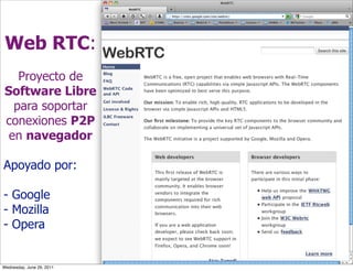 Web RTC:
    Proyecto de
 Software Libre
   para soportar
 conexiones P2P
  en navegador

Apoyado por:

- Google
- Mozilla
- Opera


Wednesday, June 29, 2011
 