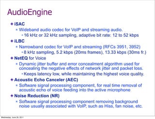 AudioEngine
              iSAC
                Wideband audio codec for VoIP and streaming audio.

                   16 kHz or 32 kHz sampling, adaptive bit rate: 12 to 52 kbps
              iLBC
                Narrowband codec for VoIP and streaming (RFCs 3951, 3952)

                   8 kHz sampling, 5.2 kbps (20ms frames), 13.33 kbps (30ms fr.)
              NetEQ for Voice
                Dynamic jitter buffer and error concealment algorithm used for
                 concealing the negative effects of network jitter and packet loss.
                   Keeps latency low, while maintaining the highest voice quality.
              Acoustic Echo Canceler (AEC)
                Software signal processing component, for real time removal of
                 acoustic echo of voice feeding into the active microphone
              Noise Reduction (NR)
                Software signal processing component removing background
                 noise usually associated with VoIP, such as Hiss, fan noise, etc.

Wednesday, June 29, 2011
 