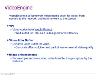 VideoEngine
              VideoEngine is a framework video media chain for video, from
              camera to the network, and from network to the screen.

              VP8
                Video codec from WebM Project.

                   Well suited for RTC as it is designed for low latency

              Video Jitter Buffer
                Dynamic Jitter Buffer for video.

                   Conceals effects of jitter and packet loss on overall video quality

              Image enhancements
                For example, removes video noise from the image capture by the
                 webcam



Wednesday, June 29, 2011
 