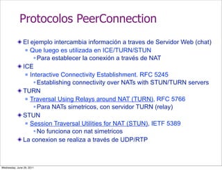 Protocolos PeerConnection
                El ejemplo intercambia información a traves de Servidor Web (chat)
                  Que luego es utilizada en ICE/TURN/STUN

                     Para establecer la conexión a través de NAT
                ICE
                  Interactive Connectivity Establishment. RFC 5245

                     Establishing connectivity over NATs with STUN/TURN servers
                TURN
                  Traversal Using Relays around NAT (TURN), RFC 5766

                     Para NATs simetricos, con servidor TURN (relay)
                STUN
                  Session Traversal Utilities for NAT (STUN), IETF 5389

                     No funciona con nat simetricos
                La conexion se realiza a través de UDP/RTP



Wednesday, June 29, 2011
 