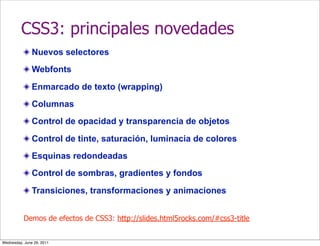 CSS3: principales novedades
               Nuevos selectores
               Webfonts

               Enmarcado de texto (wrapping)
               Columnas
               Control de opacidad y transparencia de objetos

               Control de tinte, saturación, luminacia de colores
               Esquinas redondeadas
               Control de sombras, gradientes y fondos

               Transiciones, transformaciones y animaciones


           Demos de efectos de CSS3: http://slides.html5rocks.com/#css3-title


Wednesday, June 29, 2011
 