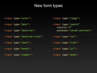 New form types


<input type="color">             <input type="range">

<input type="date">              <input type="search"
                                    results="5"
<input type="datetime">             autosave="saved-searches">

<input type="datetime-local">    <input type="tel">

<input type="email">             <input type="time">

<input type="month">             <input type="url">

<input type="number">            <input type="week">
 