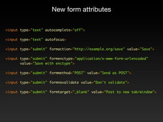 New form attributes

<input type="text" autocomplete="off">

<input type="text" autofocus>

<input type="submit" formaction="http://example.org/save" value="Save">

<input type="submit" formenctype="application/x-www-form-urlencoded"
       value="Save with enctype">

<input type="submit" formmethod="POST" value="Send as POST">

<input type="submit" formnovalidate value="Don't validate">

<input type="submit" formtarget="_blank" value="Post to new tab/window">
 