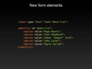 New form elements



<input type="text" list="data-list">

<datalist id="data-list">
    <option value="Hugo Reyes">
    <option value="Jack Shephard">
    <option value="James 'Sawyer' Ford">
    <option value="John Locke">
    <option value="Sayid Jarrah">
</datalist>
 