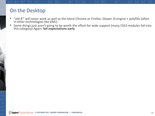 On the Desktop
•   “old IE” will never work as well as the latest Chrome or Firefox. Slower JS engine + polyfills (often
    in other technologies like VML)
•   Some things just aren’t going to be worth the effort for wide support (many CSS3 modules fall into
    this category) Again. Set expectations early




                   © COPYRIGHT 2011 SAPIENT CORPORATION | CONFIDENTIAL                                  11
 