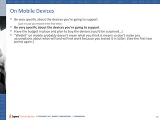 On Mobile Devices
•   Be very specific about the devices you’re going to support
      (just in case you missed it the first time)
•   Be very specific about the devices you’re going to support
•   Have the budget in place and plan to buy the devices (you’d be surprised…)
•   “Webkit” on mobile probably doesn’t mean what you think it means so don’t make any
    assumptions about what will and will not work because you tested it in Safari. (See the first two
    points again.)




                       © COPYRIGHT 2011 SAPIENT CORPORATION | CONFIDENTIAL                              12
 