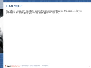 REMEMBER
Your site or app doesn’t have to be exactly the same in every browser. The more people you
convince of this the happier you will be- the happier we’ll all be…




                 © COPYRIGHT 2011 SAPIENT CORPORATION | CONFIDENTIAL                         13
 