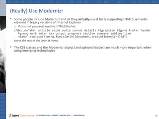 (Really) Use Modernizr
•   Some people include Modernizr and all they actually use it for is supporting HTML5 semantic
    element in legacy versions of Internet Explorer
    o If that’s all you need, use this (HTML5Shiv/m):
    /*@cc_on'abbr article aside audio canvas details figcaption figure footer header
       hgroup mark meter nav output progress section summary subline time
       video'.replace(/w+/g,function(n){document.createElement(n)})@*/
    Leave the rest of the code at home.

•   The CSS classes and the Modernizr object (and optional loader) are much more important when
    using emerging technologies




                  © COPYRIGHT 2011 SAPIENT CORPORATION | CONFIDENTIAL                             15
 
