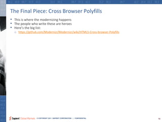 The Final Piece: Cross Browser Polyfills
•   This is where the modernizing happens
•   The people who write these are heroes
•   Here’s the big list:
    o https://github.com/Modernizr/Modernizr/wiki/HTML5-Cross-browser-Polyfills




                   © COPYRIGHT 2011 SAPIENT CORPORATION | CONFIDENTIAL            16
 
