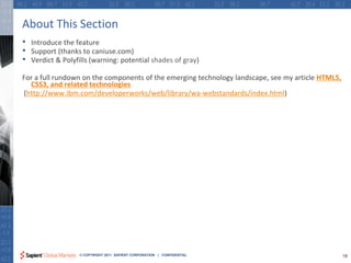 About This Section
•   Introduce the feature
•   Support (thanks to caniuse.com)
•   Verdict & Polyfills (warning: potential shades of gray)

For a full rundown on the components of the emerging technology landscape, see my article HTML5,
  CSS3, and related technologies
(http://www.ibm.com/developerworks/web/library/wa-webstandards/index.html)




                   © COPYRIGHT 2011 SAPIENT CORPORATION | CONFIDENTIAL                             18
 