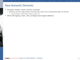 New Semantic Elements
•   Examples: Header, Footer, Section, and Aside
    o Based on common usage patterns found during a web census conducted by editor Ian Hickson.
      • <div id=“header”></div><div id=“footer”></div>, etc.
•   Others like hgroup, mark, time, and figure were logical additions




                     © COPYRIGHT 2011 SAPIENT CORPORATION | CONFIDENTIAL                          19
 