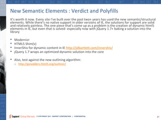 New Semantic Elements : Verdict and Polyfills
It’s worth it now. Every site I’ve built over the past two+ years has used the new semantic/structural
elements. While there’s no native support in older versions of IE, the solutions for support are solid
and relatively painless. The one piece that’s come up as a problem is the creation of dynamic html5
elements in IE, but even that is solved- especially now with jQuery 1.7+ baking a solution into the
library

•   Modernizr
•   HTML5 Shim(v)
•   InnerShiv for dynamic content in IE http://jdbartlett.com/innershiv/
•   jQuery 1.7 wraps an optimized dynamic solution into the core

•   Also, test against the new outlining algorithm:
    o http://gsnedders.html5.org/outliner/




                    © COPYRIGHT 2011 SAPIENT CORPORATION | CONFIDENTIAL                                  21
 
