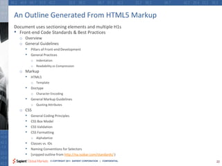 An Outline Generated From HTML5 Markup
Document uses sectioning elements and multiple H1s
• Front-end Code Standards & Best Practices
  o Overview
  o General Guidelines
     • Pillars of Front-end Development
     • General Practices
         o Indentation
         o Readability vs Compression
  o Markup
     • HTML5
         o Template
     • Doctype
         o Character Encoding
     • General Markup Guidelines
         o Quoting Attributes
  o CSS
     •   General Coding Principles
     •   CSS Box Model
     •   CSS Validation
     •   CSS Formatting
         o Alphabetize
     • Classes vs. IDs
     • Naming Conventions for Selectors
     • [snipped outline from http://na.isobar.com/standards/ )
                      © COPYRIGHT 2011 SAPIENT CORPORATION | CONFIDENTIAL   22
 