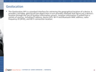 Geolocation
•   The Geolocation API is a standard interface for retrieving the geographical location of a device. It
    provides a window.geolocation object that in turn provides methods that figure out a device's
    location through the use of location information servers. Location information is pulled from a
    variety of sources, including IP address, device GPS, Wi-Fi and Bluetooth MAC address, radio-
    frequency ID (RFID), and Wi-Fi connection location.




                   © COPYRIGHT 2011 SAPIENT CORPORATION | CONFIDENTIAL                                     26
 