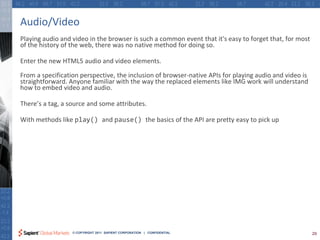 Audio/Video
Playing audio and video in the browser is such a common event that it's easy to forget that, for most
of the history of the web, there was no native method for doing so.

Enter the new HTML5 audio and video elements.

From a specification perspective, the inclusion of browser-native APIs for playing audio and video is
straightforward. Anyone familiar with the way the replaced elements like IMG work will understand
how to embed video and audio.

There’s a tag, a source and some attributes.

With methods like play() and pause() the basics of the API are pretty easy to pick up




                  © COPYRIGHT 2011 SAPIENT CORPORATION | CONFIDENTIAL                                   29
 