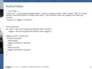 Audio/Video:
<-- the HTML -->
<video src="_assets/video/sample.webm" controls autoplay width="400" height="300" id="video-
sample" data-description="sample web video"> your browser does not support the video tag
</video>
< button id=“toggle”></button>


//the JavaScript
var video = document.getElementById("video-sample"),
   toggle = document.getElementById("video-toggle");

toggle.onclick = function() {
 if (video.paused) {
   video.play();
   toggle.className="playing"
 } else {
   video.pause();
   toggle.className="paused"
 }
};




                 © COPYRIGHT 2011 SAPIENT CORPORATION | CONFIDENTIAL                           30
 