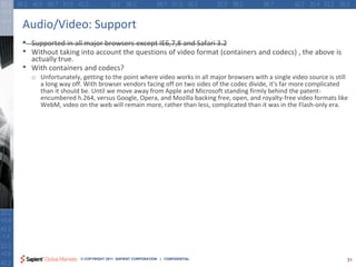 Audio/Video: Support
•   Supported in all major browsers except IE6,7,8 and Safari 3.2
•   Without taking into account the questions of video format (containers and codecs) , the above is
    actually true.
•   With containers and codecs?
    o Unfortunately, getting to the point where video works in all major browsers with a single video source is still
      a long way off. With browser vendors facing off on two sides of the codec divide, it's far more complicated
      than it should be. Until we move away from Apple and Microsoft standing firmly behind the patent-
      encumbered h.264, versus Google, Opera, and Mozilla backing free, open, and royalty-free video formats like
      WebM, video on the web will remain more, rather than less, complicated than it was in the Flash-only era.




                     © COPYRIGHT 2011 SAPIENT CORPORATION | CONFIDENTIAL                                            31
 