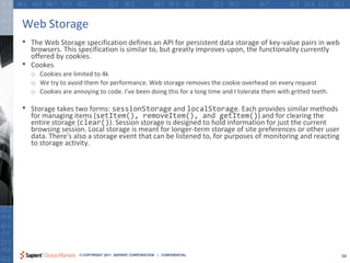 Web Storage
•   The Web Storage specification defines an API for persistent data storage of key-value pairs in web
    browsers. This specification is similar to, but greatly improves upon, the functionality currently
    offered by cookies.
•   Cookes
    o Cookies are limited to 4k
    o We try to avoid them for performance. Web storage removes the cookie overhead on every request
    o Cookies are annoying to code. I’ve been doing this for a long time and I tolerate them with gritted teeth.

•   Storage takes two forms: sessionStorage and localStorage. Each provides similar methods
    for managing items (setItem(), removeItem(), and getItem()) and for clearing the
    entire storage (clear()). Session storage is designed to hold information for just the current
    browsing session. Local storage is meant for longer-term storage of site preferences or other user
    data. There's also a storage event that can be listened to, for purposes of monitoring and reacting
    to storage activity.




                     © COPYRIGHT 2011 SAPIENT CORPORATION | CONFIDENTIAL                                           34
 