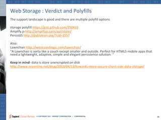 Web Storage : Verdict and Polyfills
The support landscape is good and there are multiple polyfill options

storage polyfill https://gist.github.com/350433
Amplify.js http://amplifyjs.com/api/store/
PersistJS http://pablotron.org/?cid=1557

Also:
Lawnchair http://westcoastlogic.com/lawnchair/
“A Lawnchair is sorta like a couch except smaller and outside. Perfect for HTML5 mobile apps that
need a lightweight, adaptive, simple and elegant persistence solution. “

Keep in mind- data is store unencrypted on disk
http://www.nczonline.net/blog/2010/04/13/towards-more-secure-client-side-data-storage/




                  © COPYRIGHT 2011 SAPIENT CORPORATION | CONFIDENTIAL                               36
 