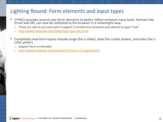 Lighting Round: Form elements and input types
•   HTML5 provides several new form elements to better reflect common input tasks. Formats like
    Email and URL can now be indicated to the browser in a meaningful way.
    o These are safe to use now even if support is limited since browsers just default to type=“text”
    o http://www.miketaylr.com/code/input-type-attr.html

•   Completely new form inputs include range (for a slider), date (for a date picker), and color (for a
    color picker).
    o Support here is miserable
    o http://www.miketaylr.com/code/html5-forms-ui-support.html




                     © COPYRIGHT 2011 SAPIENT CORPORATION | CONFIDENTIAL                                  38
 