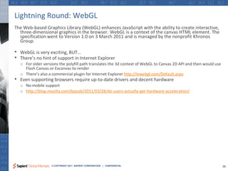 Lightning Round: WebGL
The Web-based Graphics Library (WebGL) enhances JavaScript with the ability to create interactive,
  three-dimensional graphics in the browser. WebGL is a context of the canvas HTML element. The
  specification went to Version 1.0 on 3 March 2011 and is managed by the nonprofit Khronos
  Group.

•   WebGL is very exciting, BUT…
•   There’s no hint of support in Internet Explorer
    o For older versions the polyfill path translates the 3d context of WebGL to Canvas 2D API and then would use
      Flash Canvas or Excanvas to render
    o There’s also a commercial plugin for Internet Explorer http://iewebgl.com/Default.aspx
•   Even supporting browsers require up-to-date drivers and decent hardware
    o No mobile support
    o http://blog.mozilla.com/bjacob/2011/03/28/do-users-actually-get-hardware-acceleration/




                     © COPYRIGHT 2011 SAPIENT CORPORATION | CONFIDENTIAL                                            39
 