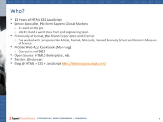 Who?
•   12 Years of HTML CSS JavaScript
•   Senior Specialist, Platform Sapient Global Markets
    o 1+ week on the job
    o Job #1: Build a world class front end engineering team
•   Previously at Isobar, the Brand Experience and Cramer.
    o I’ve worked with companies like Adidas, Reebok, Motorola, Harvard Kennedy School and Boston’s Museum
      of Science
•   Mobile Web App Cookbook (Manning)
    o Due out in mid-2012
•   Open Source: HTML5 Boilerplate , etc.
•   Twitter: @robreact
•   Blog @ HTML + CSS + JavaScript http://htmlcssjavascript.com/




                     © COPYRIGHT 2011 SAPIENT CORPORATION | CONFIDENTIAL                                     4
 