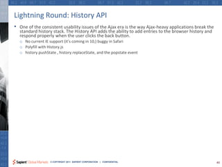 Lightning Round: History API
•   One of the consistent usability issues of the Ajax era is the way Ajax-heavy applications break the
    standard history stack. The History API adds the ability to add entries to the browser history and
    respond properly when the user clicks the back button.
    o No current IE support (it’s coming in 10,) buggy in Safari
    o Polyfill with History.js
    o history.pushState , history.replaceState, and the popstate event




                     © COPYRIGHT 2011 SAPIENT CORPORATION | CONFIDENTIAL                                  40
 