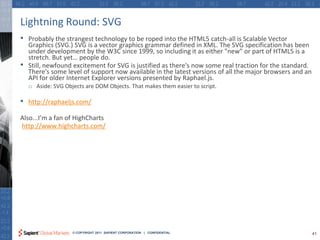Lightning Round: SVG
•   Probably the strangest technology to be roped into the HTML5 catch-all is Scalable Vector
    Graphics (SVG.) SVG is a vector graphics grammar defined in XML. The SVG specification has been
    under development by the W3C since 1999, so including it as either "new" or part of HTML5 is a
    stretch. But yet… people do.
•   Still, newfound excitement for SVG is justified as there's now some real traction for the standard.
    There's some level of support now available in the latest versions of all the major browsers and an
    API for older Internet Explorer versions presented by Raphael.js.
    o Aside: SVG Objects are DOM Objects. That makes them easier to script.

•   http://raphaeljs.com/

Also...I’m a fan of HighCharts
http://www.highcharts.com/




                    © COPYRIGHT 2011 SAPIENT CORPORATION | CONFIDENTIAL                                   41
 