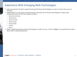 Experience With Emerging Web Technologies
•   (Like everyone) I’ve been experimenting with these technologies as soon as they show up in a
    browser
•   Additionally I’ve also been implementing a laundry list of these technologies in large scale
    production sites for the last couple of years
    o   Semantic elements
    o   Geolocation
    o   Canvas 2d API
    o   Web Storage
    o   Audio/Video
    o   History
    o   More…
•   While I am biased about what technologies I prefer to use, I have to ship so my preferences take a
    back seat to solving problems.




                    © COPYRIGHT 2011 SAPIENT CORPORATION | CONFIDENTIAL                                  5
 