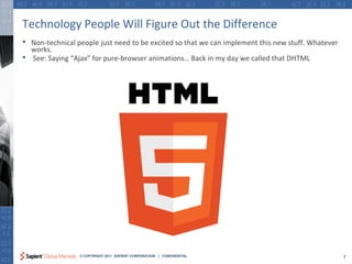 Technology People Will Figure Out the Difference
•   Non-technical people just need to be excited so that we can implement this new stuff. Whatever
    works.
•   See: Saying “Ajax” for pure-browser animations… Back in my day we called that DHTML




                  © COPYRIGHT 2011 SAPIENT CORPORATION | CONFIDENTIAL                                7
 