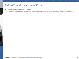 Before You Write a Line of Code
•   Don’t Back Yourself Into a Corner!
    o No Flash support in iOS doesn’t you mean can’t use Flash at all. It just means you can’t use Flash for iOS.




                     © COPYRIGHT 2011 SAPIENT CORPORATION | CONFIDENTIAL                                            9
 