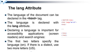 The lang Attribute
 The language of the document can be
declared in the <html> tag.
 The language is declared with
the lang attribute.
 Declaring a language is important for
accessibility applications (screen
readers) and search engines:
 The first two letters specify the
language (en). If there is a dialect, use
two more letters (US).
 
