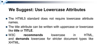 We Suggest: Use Lowercase Attributes
 The HTML5 standard does not require lowercase attribute
names.
 The title attribute can be written with uppercase or lowercase
like title or TITLE.
 W3C recommends lowercase in HTML,
and demands lowercase for stricter document types like
XHTML.
 