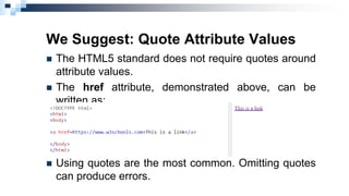 We Suggest: Quote Attribute Values
 The HTML5 standard does not require quotes around
attribute values.
 The href attribute, demonstrated above, can be
written as:
 Using quotes are the most common. Omitting quotes
can produce errors.
 