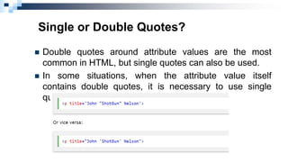 Single or Double Quotes?
 Double quotes around attribute values are the most
common in HTML, but single quotes can also be used.
 In some situations, when the attribute value itself
contains double quotes, it is necessary to use single
quotes:
 