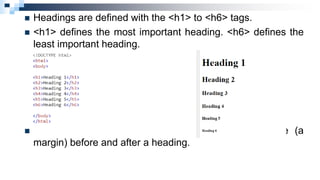  Headings are defined with the <h1> to <h6> tags.
 <h1> defines the most important heading. <h6> defines the
least important heading.
 Note: Browsers automatically add some white space (a
margin) before and after a heading.
 