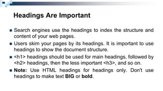 Headings Are Important
 Search engines use the headings to index the structure and
content of your web pages.
 Users skim your pages by its headings. It is important to use
headings to show the document structure.
 <h1> headings should be used for main headings, followed by
<h2> headings, then the less important <h3>, and so on.
 Note: Use HTML headings for headings only. Don't use
headings to make text BIG or bold.
 