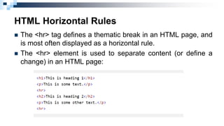 HTML Horizontal Rules
 The <hr> tag defines a thematic break in an HTML page, and
is most often displayed as a horizontal rule.
 The <hr> element is used to separate content (or define a
change) in an HTML page:
 