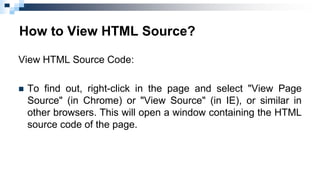 How to View HTML Source?
View HTML Source Code:
 To find out, right-click in the page and select "View Page
Source" (in Chrome) or "View Source" (in IE), or similar in
other browsers. This will open a window containing the HTML
source code of the page.
 
