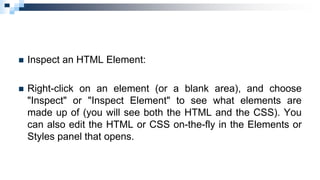  Inspect an HTML Element:
 Right-click on an element (or a blank area), and choose
"Inspect" or "Inspect Element" to see what elements are
made up of (you will see both the HTML and the CSS). You
can also edit the HTML or CSS on-the-fly in the Elements or
Styles panel that opens.
 