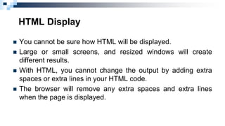 HTML Display
 You cannot be sure how HTML will be displayed.
 Large or small screens, and resized windows will create
different results.
 With HTML, you cannot change the output by adding extra
spaces or extra lines in your HTML code.
 The browser will remove any extra spaces and extra lines
when the page is displayed.
 