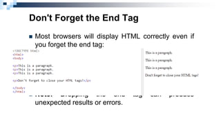 Don't Forget the End Tag
 Most browsers will display HTML correctly even if
you forget the end tag:
 Note: Dropping the end tag can produce
unexpected results or errors.
 