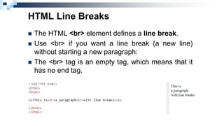 HTML Line Breaks
 The HTML <br> element defines a line break.
 Use <br> if you want a line break (a new line)
without starting a new paragraph:
 The <br> tag is an empty tag, which means that it
has no end tag.
 