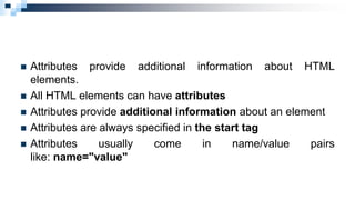  Attributes provide additional information about HTML
elements.
 All HTML elements can have attributes
 Attributes provide additional information about an element
 Attributes are always specified in the start tag
 Attributes usually come in name/value pairs
like: name="value"
 