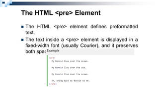 The HTML <pre> Element
 The HTML <pre> element defines preformatted
text.
 The text inside a <pre> element is displayed in a
fixed-width font (usually Courier), and it preserves
both spaces and line breaks:
 