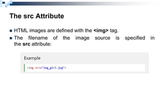The src Attribute
 HTML images are defined with the <img> tag.
 The filename of the image source is specified in
the src...