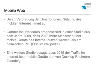 Mobile Web

• Durch Verbreitung der Smartphones: Nutzung des
  mobilen Internet nimmt zu

• Gartner Inc. Research prognostiziert in einer Studie aus
  dem Jahre 2009, dass 2013 mehr Menschen über
  mobile Geräte das Internet nutzen werden, als am
  heimischen PC. (Quelle: Wikipedia)

• Eine weitere Studie besagt, dass 2015 der Traffic im
  Internet über mobile Geräte den von Desktop-Rechnern
  übersteigt
 