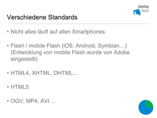 Verschiedene Standards

• Nicht alles läuft auf allen Smartphones

• Flash / mobile Flash (iOS, Android, Symbian…)
  (Entwicklung von mobile Flash wurde von Adobe
  eingestellt)

• HTML4, XHTML, DHTML…

• HTML5

• OGV, MP4, AVI …
 